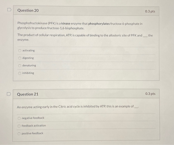 Question 20 0.3 pts Phosphofructokinase (PFK) is a kinase enzyme that phosphorylates fructose 6-phosphate in glycolysis to pr