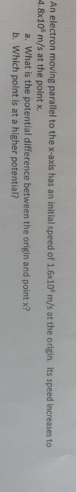 An electron moving parallel to the x-axis has an initial speed of 1.6x10 m/s at the origin. Its speed increases to 4.8x10 m/s