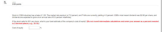 value 0.50 points Stock in CDB Industries has a beta of 1.05. The market risk premium is 7.0 percent, and T-bills are currently yielding 4.0 percent. CDBs most recent dividend was $2.90 per share, and dividends are expected to grow at an annual rate of 5.0 percent indefinitely If the stock sells for $51 per share, what is your best estimate of the companys cost of equity? (Do not round intermediate calculations and enter your answer as a percent rounded to 2 decimal places, e.g., 32.16.) Cost of equity
