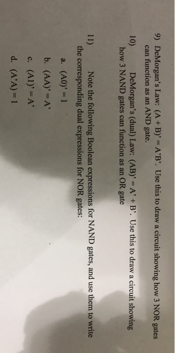 9) DeMorgans Law: can function as an AND gate. (A + B) = A B. Use this to draw a circuit showing how 3 NOR gates 10) DeMorgans (dual) Law: (AB) = A + B. Use this to draw a circuit showing how 3 NAND gates can function as an OR gate 11) Note the following Boolean expressions for NAND gates, and use them to write the corresponding dual expressions for NOR gates a. (A0)=1 (AI)=A (AA)1 c. d.