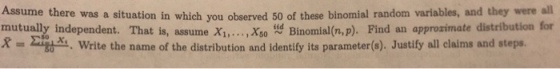 Assume there was a situation in which you observed 50 of these binomial random variables, and they were all mutually independent. That is, assume i... Xso Binomial(n,p). Find an approzimate distribution for R = Σ the Write the name of the distribution and identify its parameter(s). Justify all claims and steps