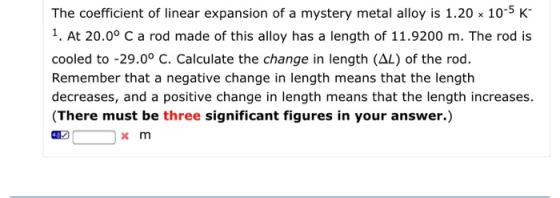 The coefficient of linear expansion of a mystery metal alloy is 1.20 x 10-5 K 1. At 20.0° C a rod made of this alloy has a length of 11.9200 m. The rod is cooled to -29.0° C. Calculate the change in length (AL) of the rod. Remember that a negative change in length means that the length decreases, and a positive change in length means that the length increases. (There must be three significant figures in your answer.) x m