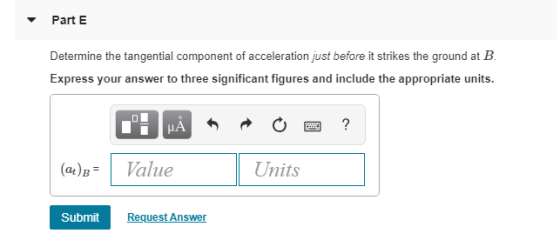 Part E Determine the tangential component of acceleration just before it strikes the ground at B Express your answer to three
