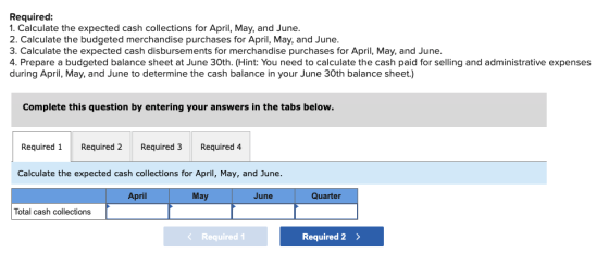 Required: 1. Calculate the expected cash collections for April, May, and June. 2. Calculate the budgeted merchandise purchase
