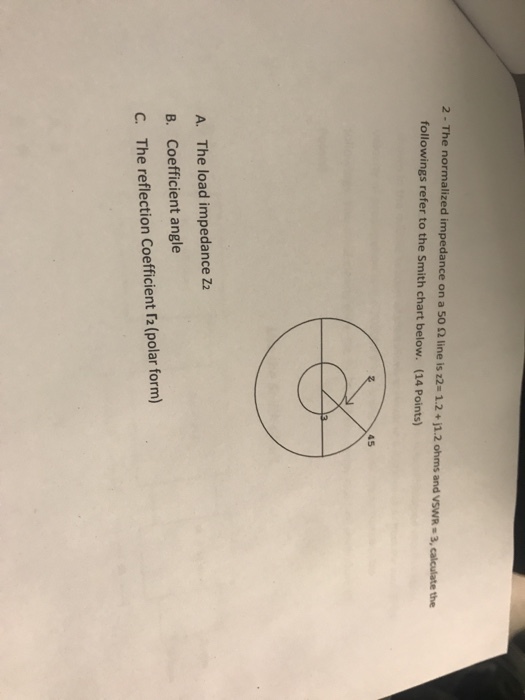 2. The normalized impedance on a 50 Ω line is z2n 1.2 + j1.2 ohms and VSWRs3, calculate the followings refer to the Smith chart below. (14 Points) 45 A. The load impedance Z2 B. Coefficient angle C. The reflection Coefficient r2 (polar form)