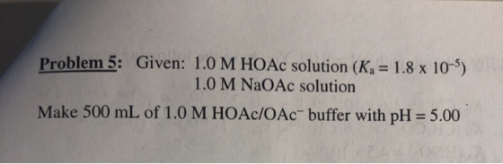 Problem 5: Given: 1.0 M HOAc solution (K4 = 1.8 x 10-5). 1.0 M NaOAc solution Make 500 mL of 1.0 M HOAc/OAc- buffer with pH =