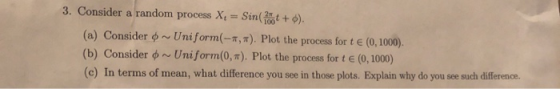 3. Consider a random process X, = sin( +6). (a) Consider Uniform(- ). Plot the process for t E (0, 1000) (b) Consider on Unif
