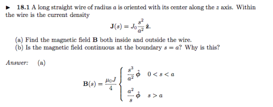 18.1 A long straight wire of radius a is oriented with its center along the z axis. Withirn the wire is the current density J(s) = Joa2z. (a) Find the magnetic field B both inside and outside the wire (b) Is the magnetic field continuous at the boundary s = a? Why is this? Answer: (a) a2 s > a