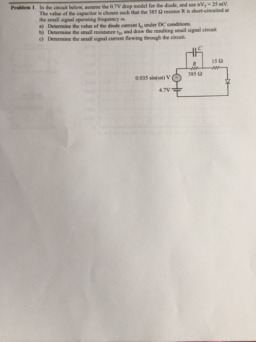Problem 1. In the circuit below, assume the 0.7V drop model for the diode, and use nV 25 mV The value of the capacitor is chosen suchthat the 385 Ω resistor R is short-circuited at the small signal operating frequency w. a) Determine the value of the diode current Ip under DC conditions. b) Determine the small resistance rp, and draw the resulting small signal circuit c) Determine the small signal current flowing through the circuit. R | 15 Ω 385 Ω 0.035 sin(ot) V 4.7V