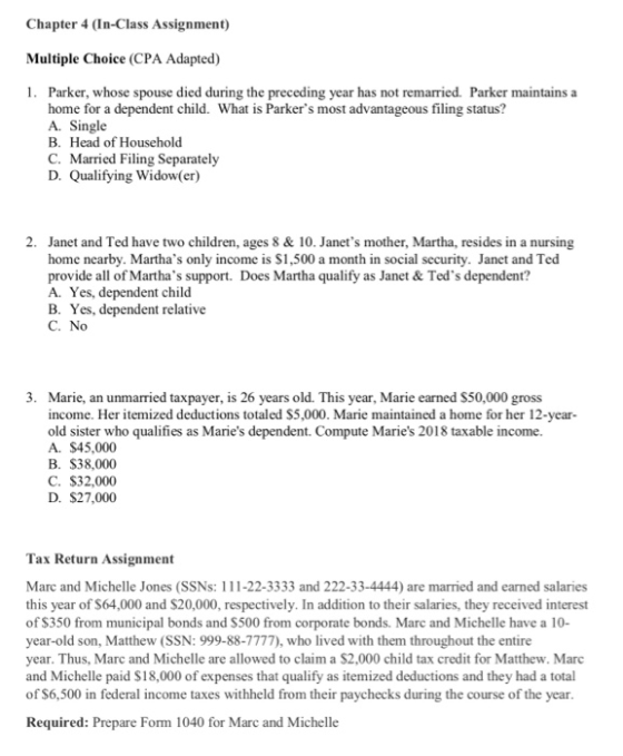 Chapter 4 (In-Class Assignment) Multiple Choice (CPA Adapted) 1. Parker, whose spouse died during the preceding year has not remarried. Parker maintains a home for a dependent child. What is Parkers most advantageous filing status? A. Single B. Head of Household C. Married Filing Separately D. Qualifying Widow(er) 2. Janet and Ted have two children, ages 8 & 10. Janets mother, Martha, resides in a nursing home nearby. Marthas only income is S1,500 a month in social security. Janet and Ted provide all of Marthas support. Does Martha qualify as Janet & Teds dependent? A. Yes, dependent child B. Yes, dependent relative C. No 3. Marie, an unmarried taxpayer, is 26 years old. This year, Marie earned S50,000 gross income. Her itemized deductions totaled S5,000. Marie maintained a home for her 12-year- old sister who qualifies as Maries dependent. Compute Maries 2018 taxable income. A. $45,000 B. $38,000 C. $32,000 D. $27,000 Tax Return Assignment Marc and Michelle Jones (SSNs: 111-22-3333 and 222-33-4444) are married and earned salaries this year of $64,000 and $20,000, respectively. In addition to their salaries, they received interest of S350 from municipal bonds and S500 from corporate bonds. Marc and Michelle have a 10- year-old son, Matthew (SSN: 999-88-7777), who lived with them throughout the entire year. Thus, Marc and Michelle are allowed to claim a $2,000 child tax credit for Matthew. Marc and Michelle paid S18,000 of expenses that qualify as itemized deductions and they had a total of S6,500 in federal income taxes withheld from their paychecks during the course of the year Required: Prepare Form 1040 for Marc and Michelle
