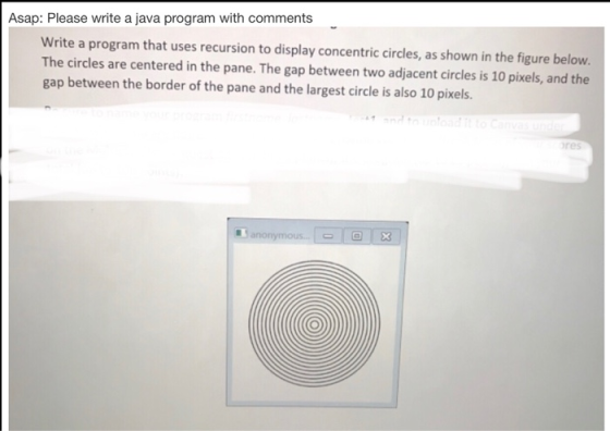 Asap: Please write a java program with comments Write a program that uses recursion to display concentric circles, as shown i