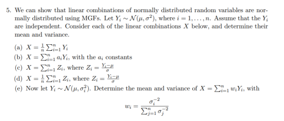 5. We can show that linear combinations of normally distributed random variables are nor- mally distributed using MGFs. Let Yi ~N(μ, σ2), where i 1, are independent. Consider each of the linear combinations X below, and determine their mean and variance . . . , n. Assume that the (b) X-Ση.1 aiYi, with the ai constants (c) x-ri Zi, where Zi-Yi-2 (d) X = n Σ-i Zi, where Zi (e) Now let Yi ~N(μ, σ. ). Determine the mean and variance of X-:-1 wiY, with Yi