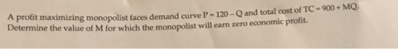 A profit maximizing monopolist faces demand curve P-120 -Q and total cost of TC-900 MQ Determine the value of M for which the monopolist will earn zero economic profit.