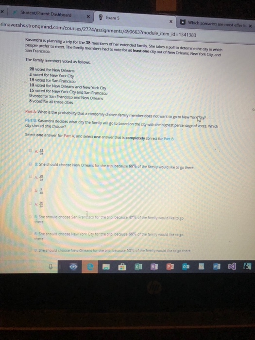 ><I , Student/Parent Dashboard XI? Exam 5 rimaverahs.strongmind.com/courses/2724/assignments/490663?module item jd- 1341383 xWhich scenarios are most effecti x Kasandra is planning a trip for the 38 members of her extended family. She takes a poll to detemine the city in which people prefer to meet. The family members had to vote for at least one city out of New Orleans, New York City, and San Francisco. The family members voted as follows 20 voted for New Orleans z voted for New York City 18 voted for San Francisco 10 voted for New Orleans and New York City 15 voted for New York City and San Francisco 9 voted for San Francisco and New Orleans 8 voted for all three cties Part A What is the probalbility that a randomly chosen family member does not want to go to NewY Part B. Kasandra decides what city the family will go to based on the city with the highest percentage of voces. Which city should she choose? Select one answer for Part A and select one answer that is completely correct for Part B there 8:She should ose New Oeans for t the trip, because 68% ofthe famy would like to go She should cnoose San Frares co for the trip, because 47% o, re femiy would ike to go there. B She should croose New York Cty for tre tra. Decause 68% of se tarny vous lketogo there 6: She snould choose New Oreans for the tro. because 53% ofthe femiy would ike to go there.