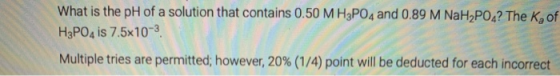 What is the pH of a solution that contains 0.50 MH3PO4 and 0.89 M NaH2PO4? The Kof H3PO4 is 7.5x10-3 Multiple tries are permi
