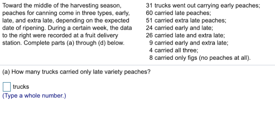 Toward the middle of the harvesting season, peaches for canning come in three types, early, 60 carried late peaches; late, and extra late, depending on the expected 51 carried extra late peaches date of ripening. During a certain week, the data 24 carried early and late; to the right were recorded at a fruit delivery station. Complete parts (a) through (d) below. 31 trucks went out carrying early peaches;, 26 carried late and extra late:; 9 carried early and extra late; 4 carried all three; 8 carried only figs (no peaches at all) (a) How many trucks carried only late variety peaches? trucks (Type a whole number.)