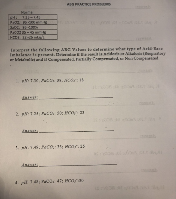 ABG PRACTICE PROBLEMS Normal PH: 7.35 -7.45 PaO2: 95-100 mmHg SaO2: 95-100% PaCo2 35-45 mmHg HCO3: 22-26 mEq/L Interpret the