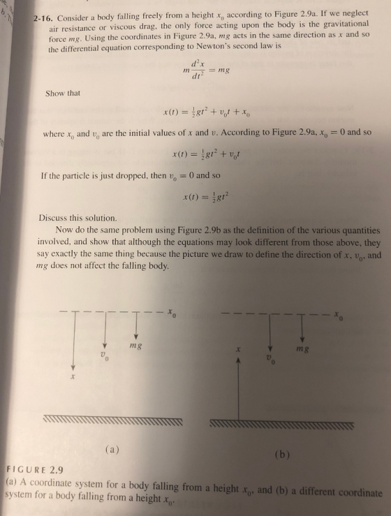 2-16. Consider a body falling freely from a height xo according to Figure 2.9a. If we neglect ir resistance or viscous drag, the only force acting upon the body is the gravitational force mg. Using the coordinates in Figure 2.9a, mg acts in the same direction as x and so the differential equation corresponding to Newtons second law is dt Show that where x0 and uo are the initial values of x and u. According to Figure 2.9a, xo-0 and so If the particle is just dropped, then v 0 and so Discuss this solution. Now do the same problem using Figure 2.9b as the definition of the various quantities involved, and show that although the equations may look different from those above, they say exactly the same thing because the picture we draw to define the direction of x, vo, and mg does not affect the falling body. 0 mg m g 7 0 FIGURE 2.9 )A coordinate system for a body falling from a height o and (b) a different coordinate system for a body falling from a height