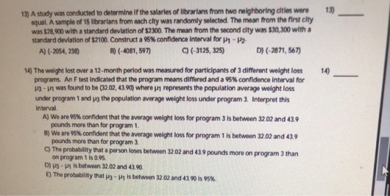 13) 13) A study was conducted to determine lf the salaries of librarians hom two neighboring cities were equal. A sample of 15 lbrarians from each clty was randomly selected. The mean from the first clty was $28,900 wlth a standard devlation of $2300. The mean from the second city was $30,300 witha standard deviation of$2100. Construct a 95% conndence Interval for μ1- A) (-2054, 238) B) (-4081, 597) C) (-3125, 325) D) (-2871, 567) 14) The weight lost over a 12-month period was measured for participants of 3 different weight loss14 programs. An F test indicated that the program means differed and a 95% confidence interval for H3-H1 was found to be (3202, 43.90) where 1 represents the population average weight loss under program 1 and y3 the population average weight loss under program 3. Interpret this interval. A) We are 95% confident that the average weight loss for program 3 is between 32.02 and 43.9 pounds more than for program 1 B) We are 95% confident that the average weight loss for program 1 is between 32.02 and 43.9 pounds more than for program 3. cy The probablity that a person loses between 3202 and 43.9 pounds more on program 3 than on program 1 is 0.95 D) H3 -H1 Is between 32.02 and 43.90 E) The probability that 3-in is between 32.02 and 43.90 is 95%