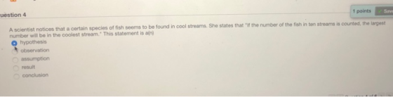 1 points Save uestion 4 A scientist notices that a certain species of fish seems to number will be in the coolest stream. This statement is ai) 0 hypothesis be found in cool streams. She states that If the number of the fish in ten streams is counted, the largest observation result