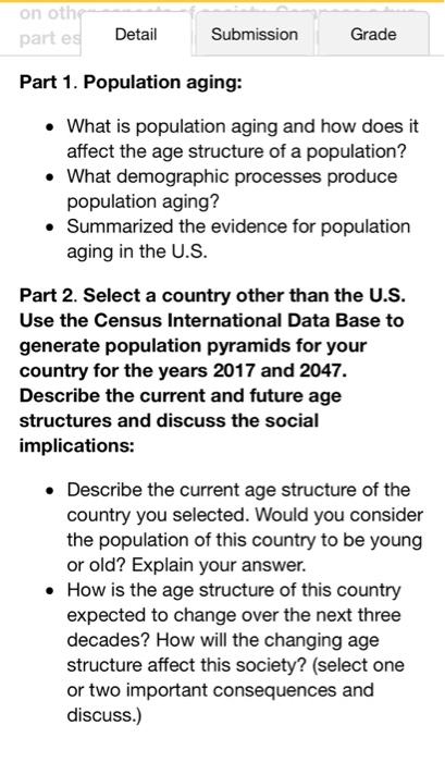 on oth part e Detail Submission Grade Part 1. Population aging: . What is population aging and how does it affect the age structure of a population? What demographic processes produce population aging? Summarized the evidence for population aging in the U.S Part 2. Select a country other than the U.S. Use the Census International Data Base to generate population pyramids for your country for the years 2017 and 2047. Describe the current and future age structures and discuss the social implications: . Describe the current age structure of the country you selected. Would you consider the population of this country to be young or old? Explain your answer How is the age structure of this country expected to change over the next three decades? How will the changing age structure affect this society? (select one or two important consequences and discuss.) e