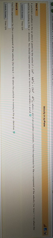 Velocity in xy-Plane position in the xy plane is given by the vector (ct 4dtt)i +(2ct? -d)j, where c and d are positive c FInd the expression for the x-component of the velocity (for time t > 0) when the in the z-direction. You should express your answer in terms of the variables c and d. Find the n for the y component of the velocity (for timet 0) when the particle is moving in the y-direction. D
