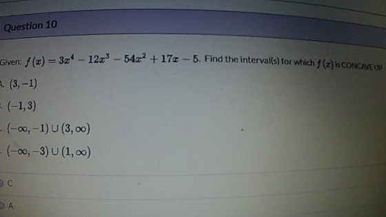 Question 10 Given: f (t) = 324 - 12.28 - 54x2 +17+ - 5. Find the interval(s) for which f (2) B CONCAVE UP A (3, 1) = (-1, 3)