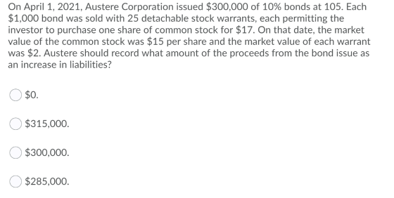 On April 1, 2021, Austere Corporation issued $300,000 of 10% bonds at 105. Each $1,000 bond was sold with 25 detachable stock