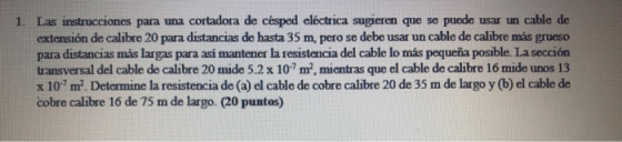 1. Las instrucciones para una cortadora de césped eléctrica sugieren que se puede usar un cable de extensión de calibre 20 para distancias de hasta 35 m, pero se debe usar un cable de calibre más grueso para distancias más largas para así mantener la resistencia del cable lo más pequeña posible. La sección transversal del cable de calibre 20 mide 5.2x 107 m2, mientras que el cable de calibre 16 mide unos 13 x 10? m. Determine la resistencia de (a) el cable de cobre calibre 20 de 35 m de largo y (b) el cable de cobre calibre 16 de 75 m de largo. (20 puntos