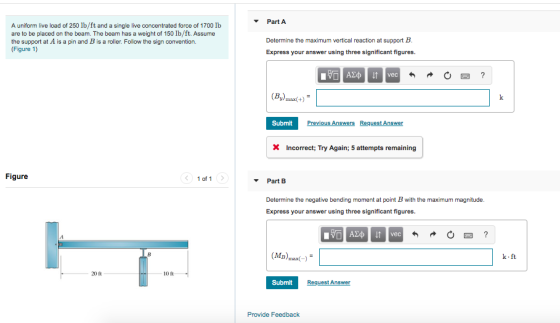 Part A A uniform live load of 250 lb/ft and a single live concentrated force of 1700 lb are to be placed on the beam. The beam has a weight of 150 lb/ft. Assume the support at A is a pin and B is a roller. Follow the sign convention. (Figure 1) Determine the maximum vertical reaction at support B Express your answer using three significant figures. (By) max(t) SubmitP ous Answers Request Answer XIncorrect: Try Again; 5 attempts remaining Figure 1 of 1 Part B Determine the negative bending moment at point B with the maximum magnitude. Express your answer using three significant figures. Bmax) k.ft 20 ft 10 ft Submit Request Answer Provide Feedback