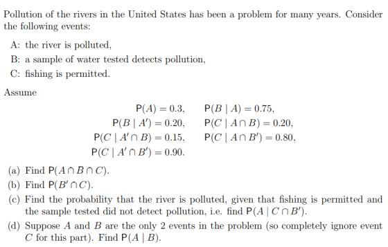 Pollution of the rivers in the United States has been a problem for many years. Consider the following events: A: the river is polluted, B: a sample of water tested detects pollution, C: fishing is permitted. Assume P(A): 0.3, P(BIA)-0.75, P(B | A)0.20, P(C |An B) 0.20, P(C | A, n B)-0.15. P(C | An B)-0.80. (a) Find P(AnBnC). (b) Find P(BnC). (c) Find the probability that the river is polluted, given that fishing is permitted and the sample tested did not detect pollution, i.e. find P(A CnB). (d) Suppose A and B are the only 2 events in the problem (so completely ignore event C for this part). Find P(A | B).