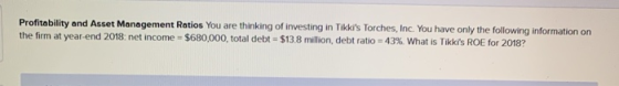 Profitability and Asset Management Ratios You are thinking of investing in Tikkis Torches, Inc. You have only the following