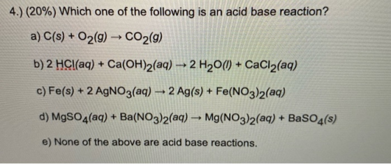 4.) (20%) Which one of the following is an acid base reaction? a) C(s) + O2(g) → CO2(g) b) 2 HCl(aq) + Ca(OH)2(aq) + 2 H2O(1)