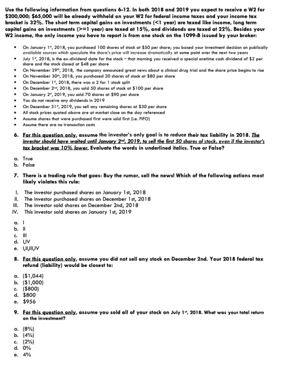 Use the following information from questions 6-12. In both 2018 and 2019 you expect to receive a W2 for $200,000; $65,000 will be already withheld on your W2 for federal income taxes and your income tax bracket is 32%. The short term capital gains on investments (<1 year) are taxed like income, long term capital gains on investments (> 1 year) are taxed at 15%, and dividends are taxed at 22%. Besides your W2 income, the only income you have to report is from one stock on the 1099-B issued by your broker: On January 1t, 2018, you purchased 100 shares of stock at $50 per share you based your investment decision on publically available sources which speculate the shares price will increase dramatically at some point over the next two years July 1, 2018, is the ex-dividend date for the stock -that morning you received a special onetime cash dividend of $2 per share and the stock closed at $48 per share . On November 29h, 2018, the company announced great news about a clinical drug trial and the share price begins to rise . On November 30h, 2018, you purchased 20 shares of stock at $80 per share On December 1, 2018, there was a 2 for 1 stock split On December 2nd, 2018, you sold 50 shares of stock at $100 per share . On January 2, 2019, you sold 70 shares at $90 per share You do not t receive any dividends in 2019 .On December 31, 2019, you sell any remaining shares at $30 per share All stock prices quoted above are at market close on the day referenced Assume shares that were purchased first were sold first (i.e. FIFO) Assume there are no transaction costs Eor this question only, assume the investors only goal is to reduce their tax liability in 2018. Ihe investor should have waited until Janua tax racket was 10%lower. Evaluate the words in underlined italics. True or False? 6. 2019, to sell the first 50 sh ck, even if the inve rue b. False 7. There is a trading rule that goes: Buy the rumor, sell the news! Which of the following actions most likely violates this rule: I. II. III. IV. The investor purchased shares on January 1st, 2018 The investor purchased shares on December 1st, 2018 The investor sold shares on December 2nd, 2018 This investor sold shares on January 1st, 2019 C. d. LIV 8. Eor this question only, assume you did not sell any stock on December 2nd. Your 2018 federal tax refund (liability) would be closest to: a. ($1,044) b. ($1,000) c. ($800) d. $800 e. $956 9. For this question only, assume you sold all of your stock on July 1, 2018. What was your total return on the investment? a. b. С. d. (8%) (4%) (2%) 0%