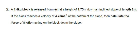 2. A 1.4kg block is released from rest at a height of 1.75m down an inclined slope of length 2m If the block reaches a velocity of 4.78ms at the bottom of the slope, then calculate the force of friction acting on the block down the slope.