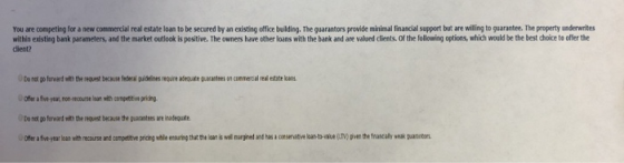 You are competing for a new commercial real estate loan to be secured by an existing office building. The guarantors provide
