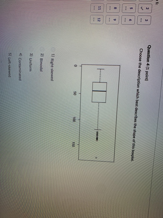 1: Question 4 (1 point) Choose the description which best describes the shape of this boxplot. 6 8 0 50 100 150 1) Right-skewed 2) Bimodal 3) Uniform 4 Contaminated