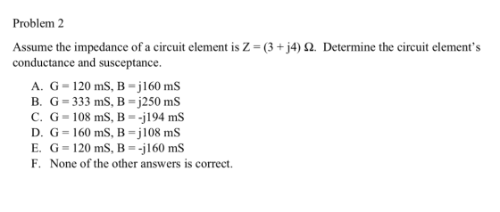 Problem 2 Assume the impedance of a circuit element is Z (3 +j4) 2. Determine the circuit elements conductance and susceptance. - 120 m A. G s, B = jl 60 mS B. G 333 mS, B-j250 mS C. G = 108 ms. B =-j 194 ms D. G-160 mS, B-j108 mS E. G 120 mS, B-j160 mS F. None of the other answers is correct.