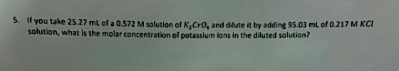 5. you take 25.27 mL of a 0.572 M solution of K Cro, and dilute it by adding 95.03 ml of 0.217 MKCE solution, what is the mol