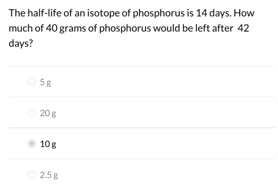 The half-life of an isotope of phosphorus is 14 days. How much of 40 grams of phosphorus would be left after 42 days? 5g LO 2
