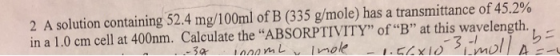 2 A solution containing 52.4 mg/100ml of B (335 g/mole) has a transmittance of 45.2% in a 1.0 cm cell at 400nm. Calculate the