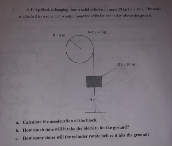 3. A 10 kg block is hanging from a solid cylinder of mass 20 kg (R = 3m). The block is attached by a rope that winds around t