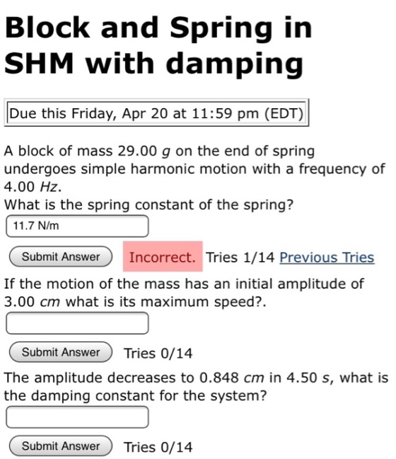 Block and Spring irn SHM with damping Due this Friday, Apr 20 at 11:59 pm (EDT) A block of mass 29.00 g on the end of spring undergoes simple harmonic motion with a frequency of 4.00 HZ What is the spring constant of the spring? 11.7 N/m Submit AnswerIncorrect. Tries 1/14 Previous Tries If the motion of the mass has an initial amplitude of 3.00 cm what is its maximum speed?. Submit Answer Tries 0/14 The amplitude decreases to 0.848 cm in 4.50 s, what is the damping constant for the system? Submit Answer Tries 0/14