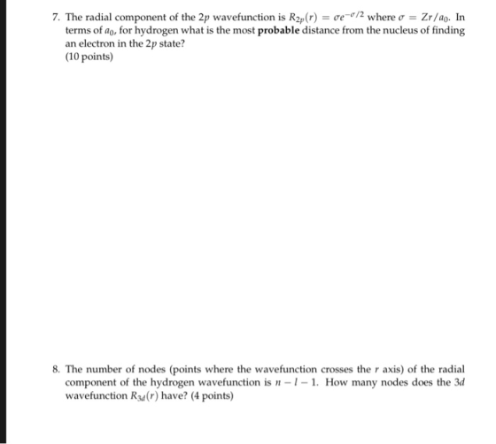 7. The radial component of the 2p wavefunction is R2p(r)-ơe-r/2 where σ--Zr/ao. In terms of ao, for hydrogen what is the most probable distance from the nucleus of finding an electron in the 2p state? (10 points) 8. The number of nodes (points where the wavefunction crosses the r axis) of the radial How many nodes does the 3d component of the hydrogen wavefunction is wavefunction Rsd(r) have? (4 points)