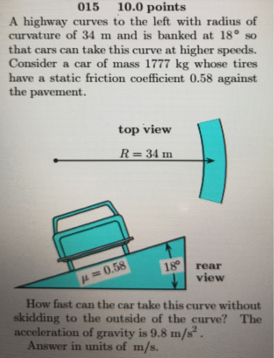 015 10.0 points A highway curves to the left with radius of curvature of 34 m and is banked at 18° so that cars can take this curve at higher speeds. Consider a car of mass 1777 kg whose tires have a static friction coefficient 0.58 against the pavement. top view R 34 m 18 rear view μ = 0.58 How fast can the car take this curve without skidding to the outside of the curve? The acceleration of gravity is 9.8 m/s Answer in units of m/s.
