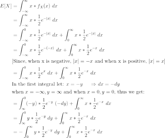\begin{align*} E[X] &= \int_{-\infty}^{\infty} x*f_X(x) \ dx \\ &= \int_{-\infty}^{\infty} x*\frac{1}{2}e^{-|x|} \ dx \\ &= \int_{-\infty}^{0} x*\frac{1}{2}e^{-|x|} \ dx + \int_{0}^{\infty} x*\frac{1}{2}e^{-|x|} \ dx \\ &= \int_{-\infty}^{0} x*\frac{1}{2}e^{-(-x)} \ dx + \int_{0}^{\infty} x*\frac{1}{2}e^{-x} \ dx \\ &\text{[Since, when x is negative, }|x| = -x \text{ and when x is positive, }|x| = x] \\ &= \int_{-\infty}^{0} x*\frac{1}{2}e^{x} \ dx + \int_{0}^{\infty} x*\frac{1}{2}e^{-x} \ dx \\ &\text{In the first integral let: }x=-y \ \ \ \ \Rightarrow dx = -dy \\ &\text{when }x=-\infty, y = \infty \text{ and when }x=0 , y=0 \text{, thus we get:} \\ &= \int_{\infty}^{0} (-y)*\frac{1}{2}e^{-y} \ (-dy)+ \int_{0}^{\infty} x*\frac{1}{2}e^{-x} \ dx \\ &= \int_{\infty}^{0} y*\frac{1}{2}e^{-y} \ dy+ \int_{0}^{\infty} x*\frac{1}{2}e^{-x} \ dx \\ &= -\int_{0}^{\infty} y*\frac{1}{2}e^{-y} \ dy+ \int_{0}^{\infty} x*\frac{1}{2}e^{-x} \ dx \end{align*}