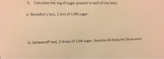 9. Calculate the mg of sugar present in each of the tests. a. Benedicts test, 1.5ml of 1.0% sugar. b. Seliwanoff test, 2 drops of 1.0% sugar. (Assume 20 drops/ml) Show work.