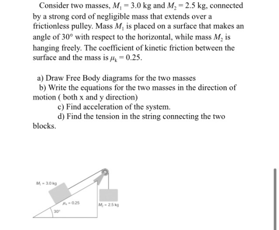 Consider two masses, M = 3.0 kg and M2 = 2.5 kg, connected by a strong cord of negligible mass that extends over a frictionle