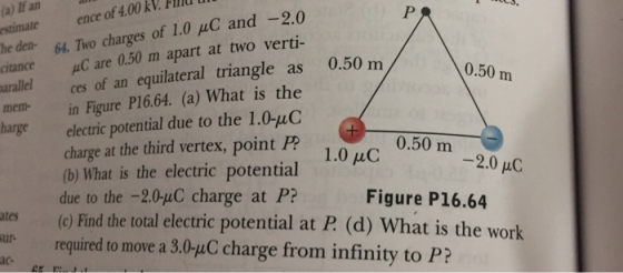 (a) If an estimateence of 4.00 kV. Pld l he den. 64. Two charges of 1.0 μC and-20 ortance μC are 0.50 m apart at two verti- 0.50 m uallel ces of an equilateral triangle as 0.50 m in Figure P16.64. (a) What is the electric potential due to the 1.0-uC charge at the third vertex, point P? (b) What is the electric potential due to the -2.0-uC charge at P? mem- 0.50 m -2.0 μC Figure P16.64 ates (c) Find the total electric potential at P (d) Wha ur required to move a 3.0-uC charge from infinity to P? t is the work ac