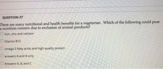 QUESTION 27 There are many nutritional and health benefits for a vegetarian. Which of the following could pose a nutrition concern due to exclusion of animal products? O iron, zinc and calcium O Vitamin B12 O omega 3 fatty acids and high quality protein O answers A and B only O Answers A, B, and C